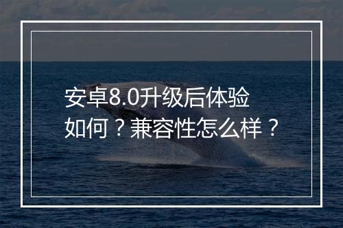 安卓8.0升级后体验如何？兼容性怎么样？