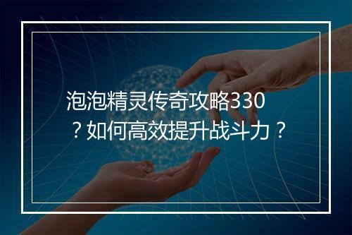 泡泡精灵传奇攻略330？如何高效提升战斗力？