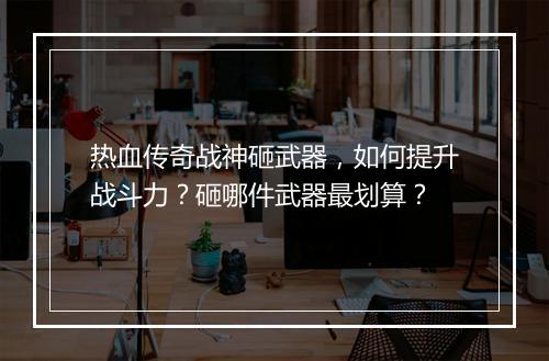 热血传奇战神砸武器，如何提升战斗力？砸哪件武器最划算？
