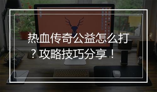 热血传奇公益怎么打？攻略技巧分享！