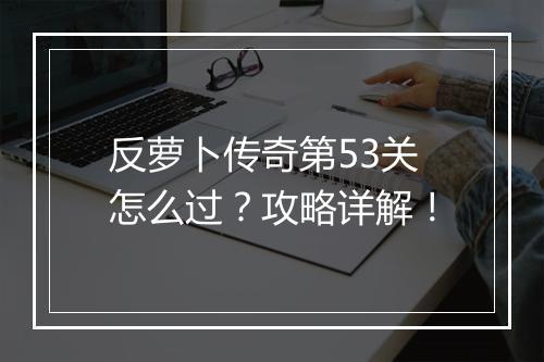 反萝卜传奇第53关怎么过？攻略详解！