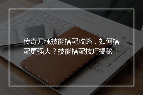 传奇刀魂技能搭配攻略，如何搭配更强大？技能搭配技巧揭秘！