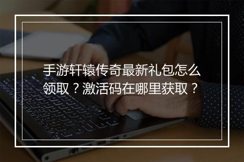 手游轩辕传奇最新礼包怎么领取？激活码在哪里获取？