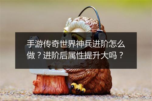 手游传奇世界神兵进阶怎么做？进阶后属性提升大吗？