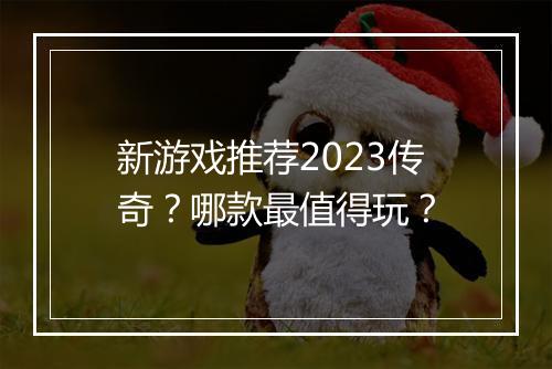 新游戏推荐2023传奇？哪款最值得玩？