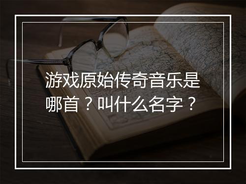 游戏原始传奇音乐是哪首？叫什么名字？