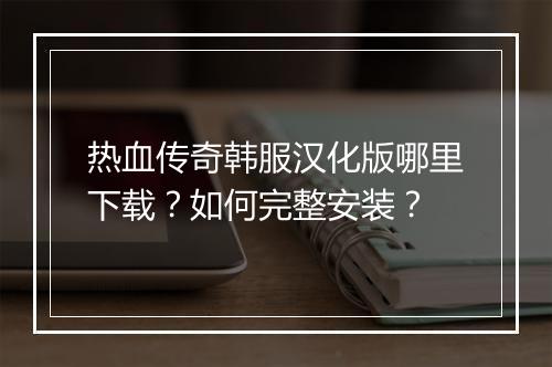 热血传奇韩服汉化版哪里下载？如何完整安装？