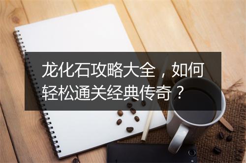 龙化石攻略大全，如何轻松通关经典传奇？