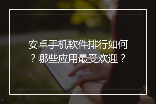 安卓手机软件排行如何？哪些应用最受欢迎？