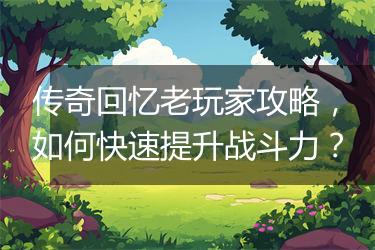 传奇回忆老玩家攻略，如何快速提升战斗力？