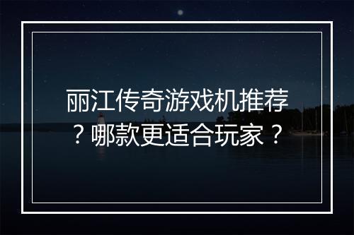丽江传奇游戏机推荐？哪款更适合玩家？