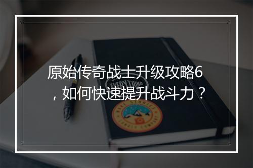 原始传奇战士升级攻略6，如何快速提升战斗力？