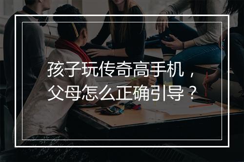 孩子玩传奇高手机，父母怎么正确引导？