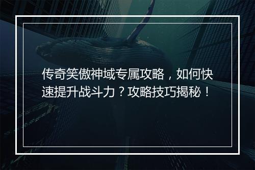 传奇笑傲神域专属攻略，如何快速提升战斗力？攻略技巧揭秘！