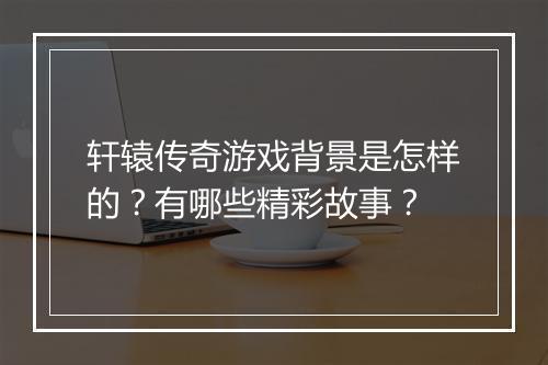 轩辕传奇游戏背景是怎样的?有哪些精彩故事?