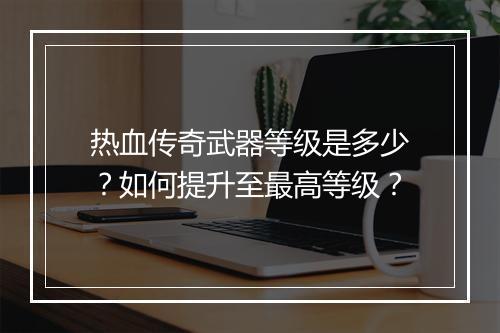 热血传奇武器等级是多少？如何提升至最高等级？