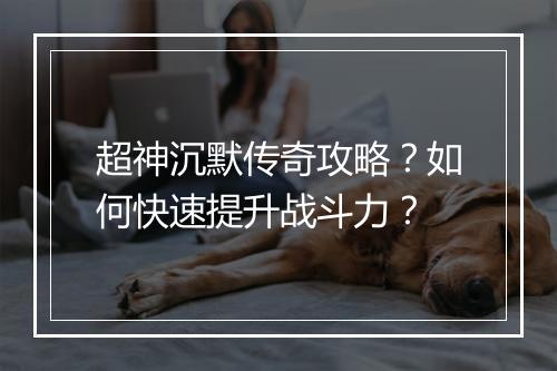 超神沉默传奇攻略？如何快速提升战斗力？