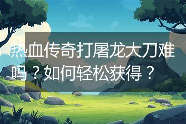 热血传奇打屠龙大刀难吗？如何轻松获得？