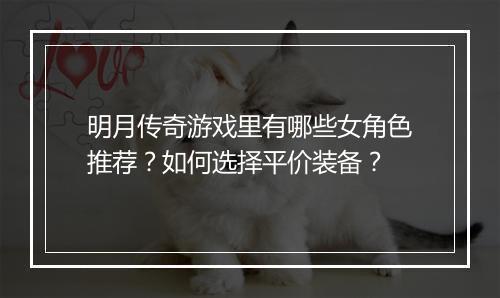明月传奇游戏里有哪些女角色推荐？如何选择平价装备？