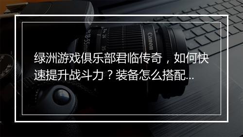 绿洲游戏俱乐部君临传奇，如何快速提升战斗力？装备怎么搭配？