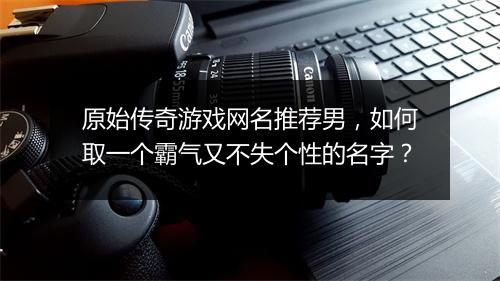 原始传奇游戏网名推荐男，如何取一个霸气又不失个性的名字？