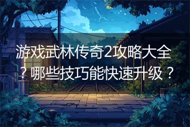 游戏武林传奇2攻略大全？哪些技巧能快速升级？