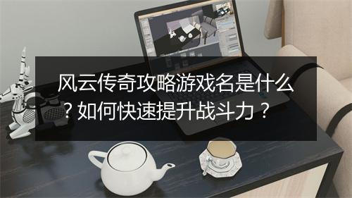 风云传奇攻略游戏名是什么？如何快速提升战斗力？