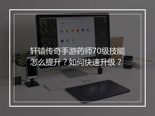 轩辕传奇手游药师70级技能怎么提升？如何快速升级？