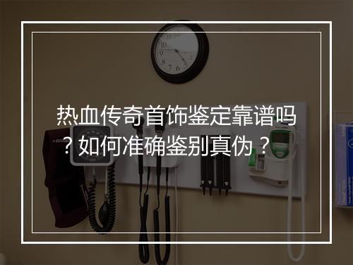 热血传奇首饰鉴定靠谱吗？如何准确鉴别真伪？