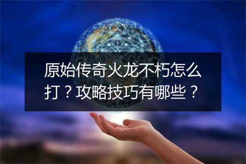 原始传奇火龙不朽怎么打？攻略技巧有哪些？