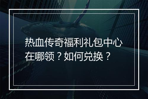 热血传奇福利礼包中心在哪领？如何兑换？