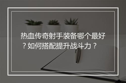 热血传奇射手装备哪个最好？如何搭配提升战斗力？
