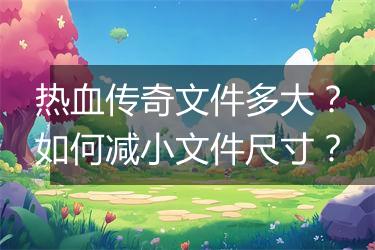 热血传奇文件多大？如何减小文件尺寸？
