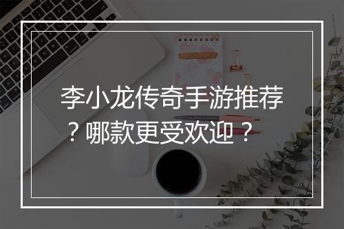 李小龙传奇手游推荐？哪款更受欢迎？