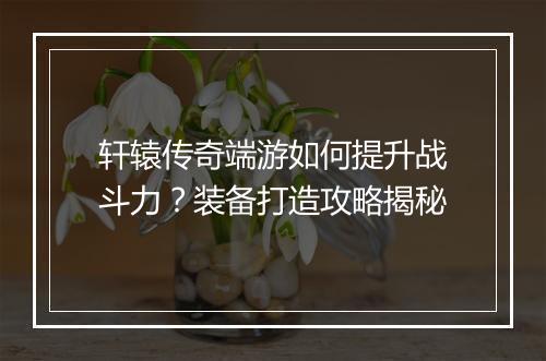 轩辕传奇端游如何提升战斗力？装备打造攻略揭秘