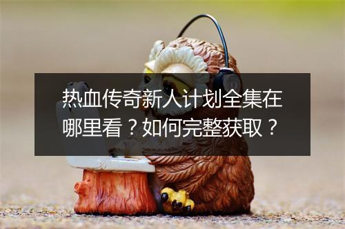 热血传奇新人计划全集在哪里看？如何完整获取？