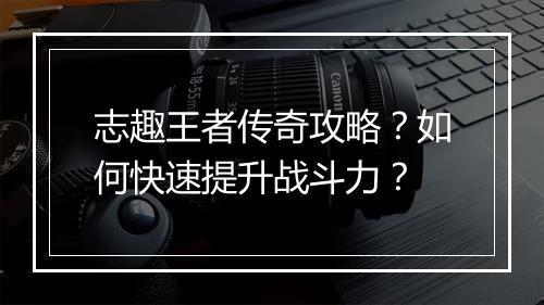 志趣王者传奇攻略？如何快速提升战斗力？