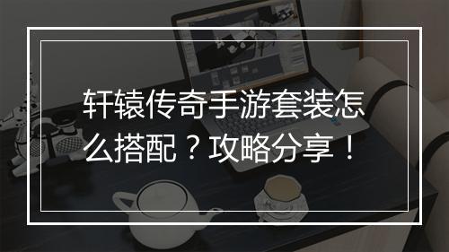 轩辕传奇手游套装怎么搭配？攻略分享！