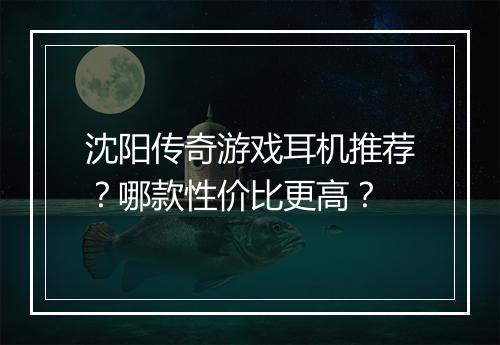沈阳传奇游戏耳机推荐？哪款性价比更高？