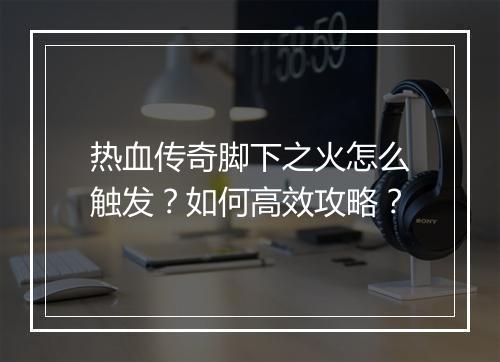 热血传奇脚下之火怎么触发？如何高效攻略？