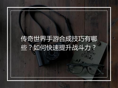 传奇世界手游合成技巧有哪些？如何快速提升战斗力？