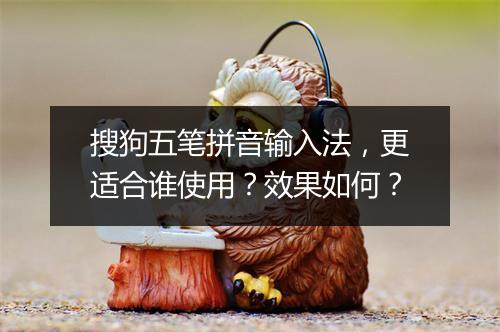 搜狗五笔拼音输入法，更适合谁使用？效果如何？
