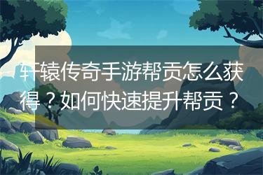 轩辕传奇手游帮贡怎么获得？如何快速提升帮贡？