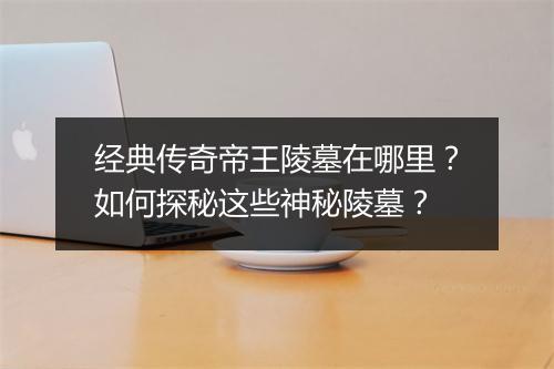 经典传奇帝王陵墓在哪里？如何探秘这些神秘陵墓？