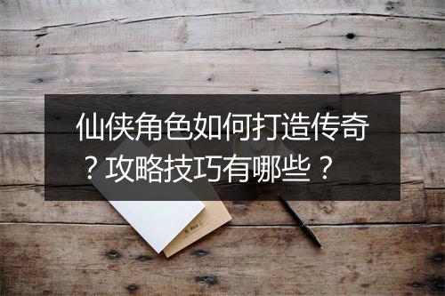 仙侠角色如何打造传奇？攻略技巧有哪些？