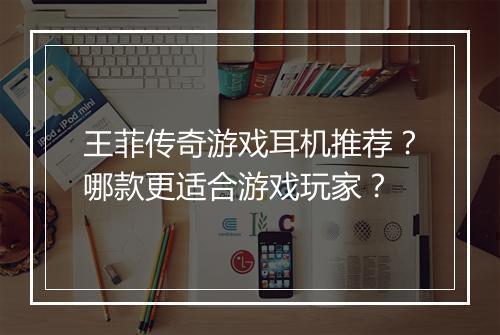 王菲传奇游戏耳机推荐？哪款更适合游戏玩家？