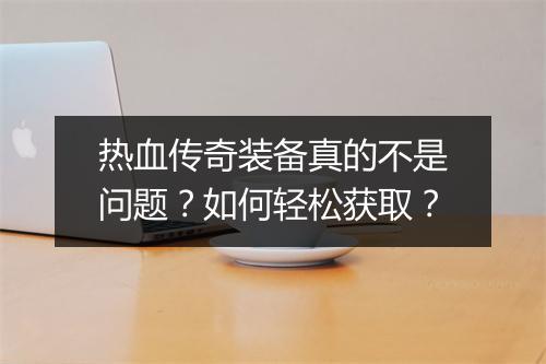 热血传奇装备真的不是问题？如何轻松获取？