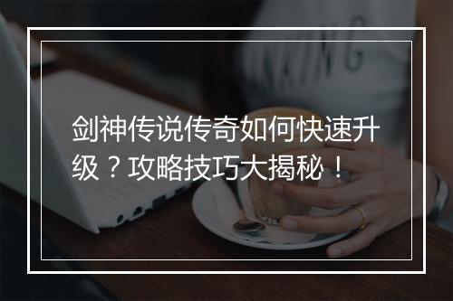 剑神传说传奇如何快速升级？攻略技巧大揭秘！