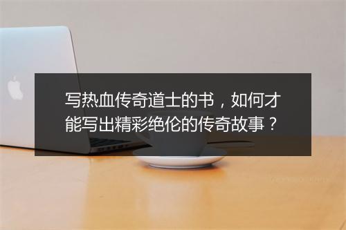 写热血传奇道士的书，如何才能写出精彩绝伦的传奇故事？