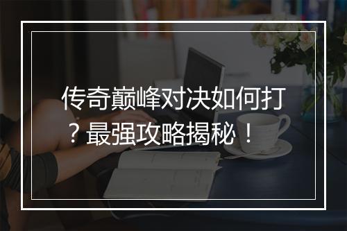 传奇巅峰对决如何打？最强攻略揭秘！